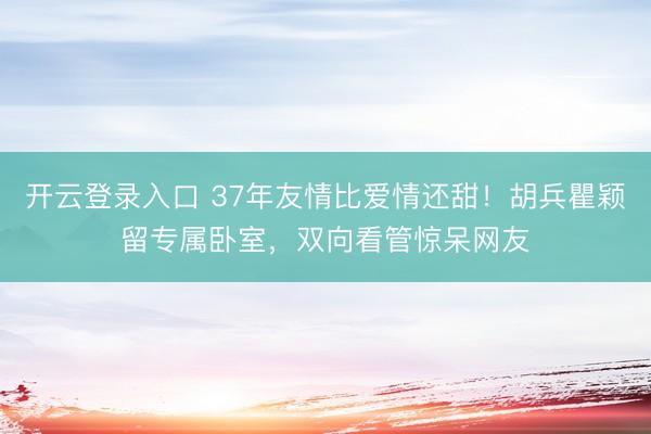 开云登录入口 37年友情比爱情还甜！胡兵瞿颖留专属卧室，双向看管惊呆网友