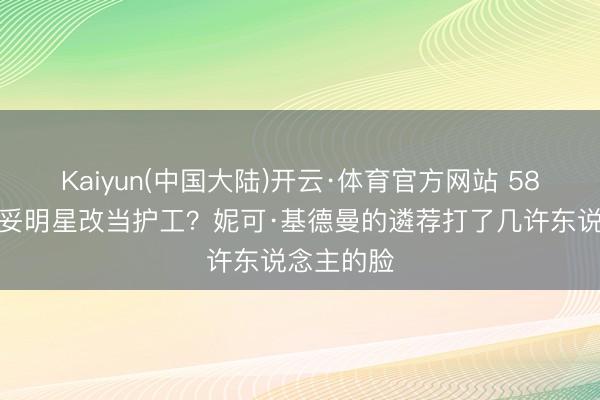 Kaiyun(中国大陆)开云·体育官方网站 58岁影后欠妥明星改当护工？妮可·基德曼的遴荐打了几许东说念主的脸
