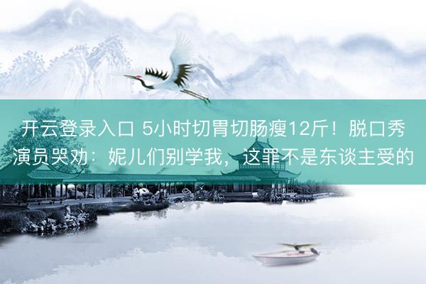 开云登录入口 5小时切胃切肠瘦12斤！脱口秀演员哭劝：妮儿们别学我，这罪不是东谈主受的