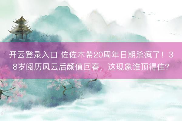 开云登录入口 佐佐木希20周年日期杀疯了！38岁阅历风云后颜值回春，这现象谁顶得住？