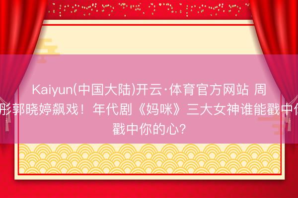 Kaiyun(中国大陆)开云·体育官方网站 周也关晓彤郭晓婷飙戏！年代剧《妈咪》三大女神谁能戳中你的心？
