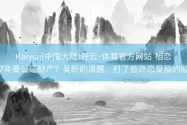 Kaiyun(中国大陆)开云·体育官方网站 相恋7年要公证财产？吴昕的清醒，打了些许恋爱脑的脸