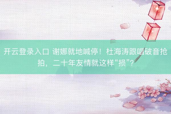 开云登录入口 谢娜就地喊停！杜海涛跟唱破音抢拍，二十年友情就这样“损”？