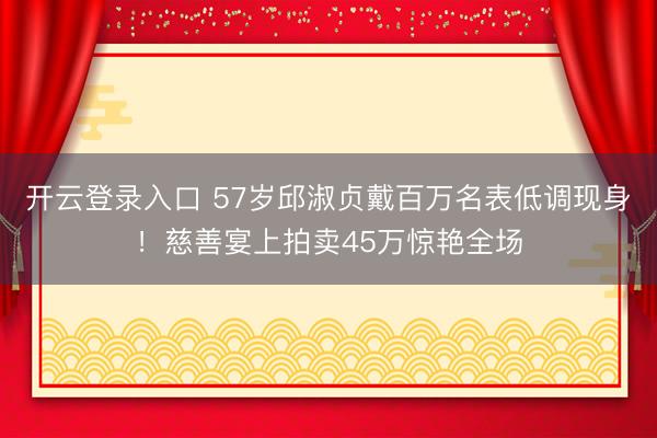 开云登录入口 57岁邱淑贞戴百万名表低调现身！慈善宴上拍卖45万惊艳全场