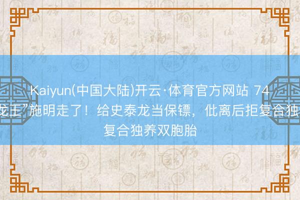 Kaiyun(中国大陆)开云·体育官方网站 74岁“紫衫龙王”施明走了！给史泰龙当保镖，仳离后拒复合独养双胞胎