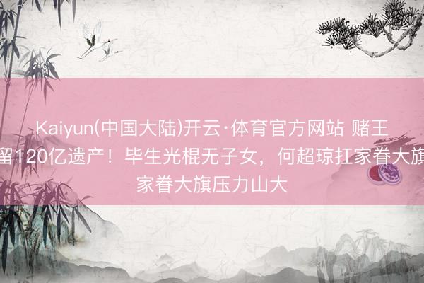Kaiyun(中国大陆)开云·体育官方网站 赌王三女离世留120亿遗产！毕生光棍无子女，何超琼扛家眷大旗压力山大