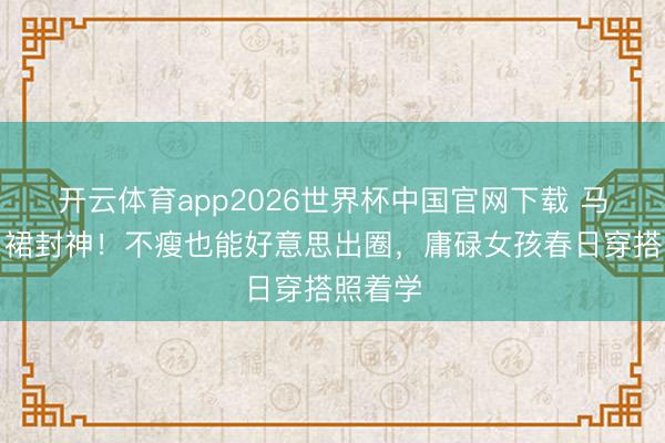 开云体育app2026世界杯中国官网下载 马想纯白裙封神！不瘦也能好意思出圈，庸碌女孩春日穿搭照着学