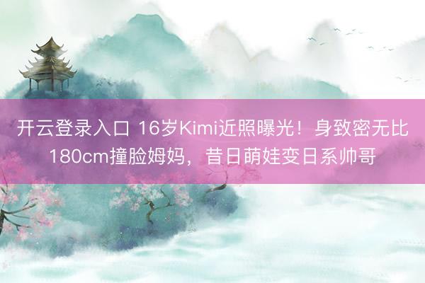 开云登录入口 16岁Kimi近照曝光！身致密无比180cm撞脸姆妈，昔日萌娃变日系帅哥