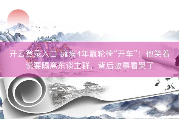 开云登录入口 瘫痪4年靠轮椅“开车”！他笑着说要隔离东谈主群，背后故事看哭了