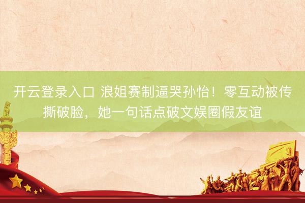 开云登录入口 浪姐赛制逼哭孙怡！零互动被传撕破脸，她一句话点破文娱圈假友谊