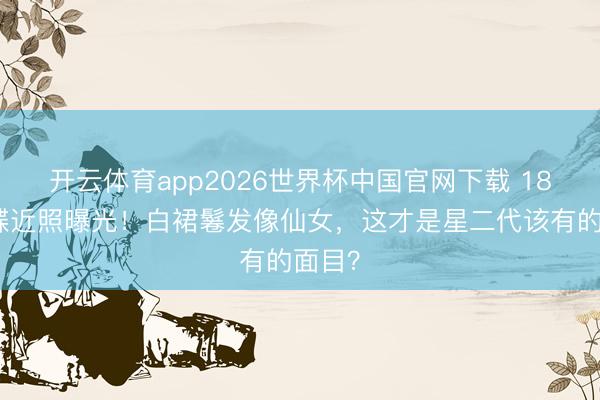 开云体育app2026世界杯中国官网下载 18岁森碟近照曝光！白裙鬈发像仙女，这才是星二代该有的面目？