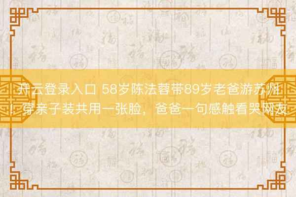 开云登录入口 58岁陈法蓉带89岁老爸游苏州！穿亲子装共用一张脸，爸爸一句感触看哭网友