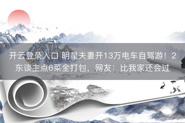 开云登录入口 明星夫妻开13万电车自驾游！2东谈主点6菜全打包，网友：比我家还会过