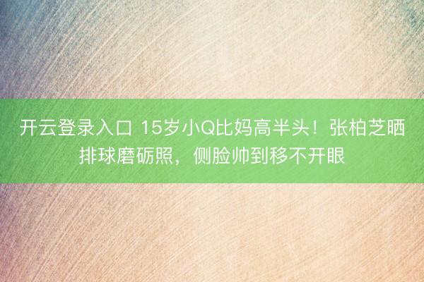 开云登录入口 15岁小Q比妈高半头！张柏芝晒排球磨砺照，侧脸帅到移不开眼