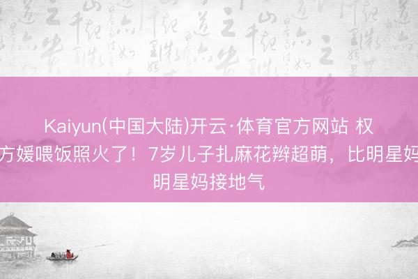 Kaiyun(中国大陆)开云·体育官方网站 权门媳妇方媛喂饭照火了！7岁儿子扎麻花辫超萌，比明星妈接地气