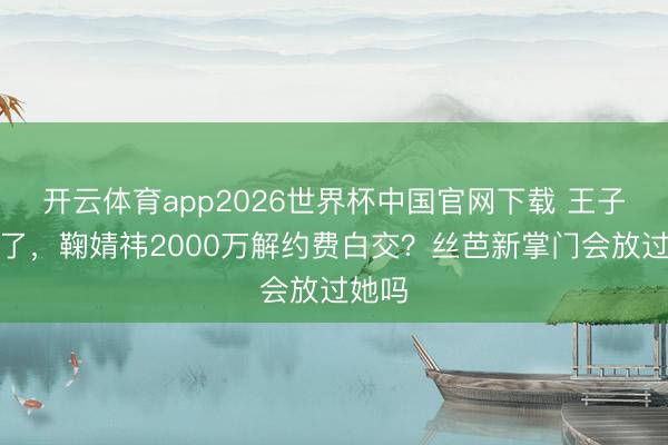 开云体育app2026世界杯中国官网下载 王子杰走了，鞠婧祎2000万解约费白交？丝芭新掌门会放过她吗