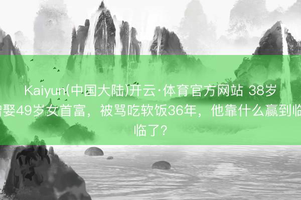Kaiyun(中国大陆)开云·体育官方网站 38岁唐僧娶49岁女首富，被骂吃软饭36年，他靠什么赢到临了？