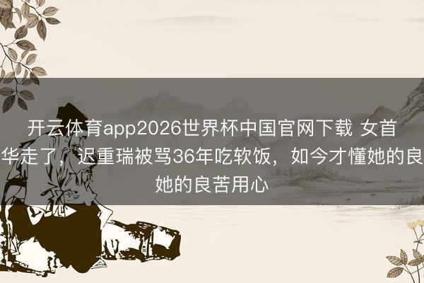 开云体育app2026世界杯中国官网下载 女首富陈丽华走了，迟重瑞被骂36年吃软饭，如今才懂她的良苦用心