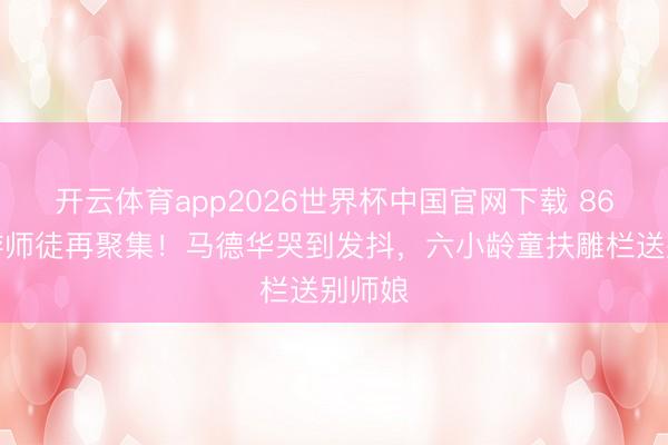 开云体育app2026世界杯中国官网下载 86版西游师徒再聚集！马德华哭到发抖，六小龄童扶雕栏送别师娘