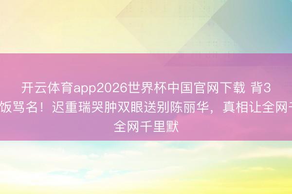 开云体育app2026世界杯中国官网下载 背36年软饭骂名！迟重瑞哭肿双眼送别陈丽华，真相让全网千里默