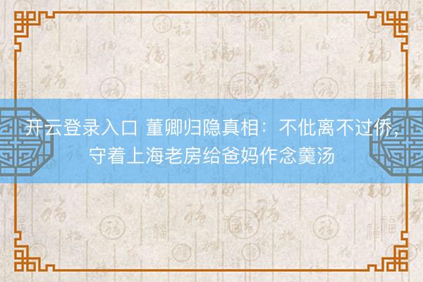 开云登录入口 董卿归隐真相：不仳离不过侨，守着上海老房给爸妈作念羹汤