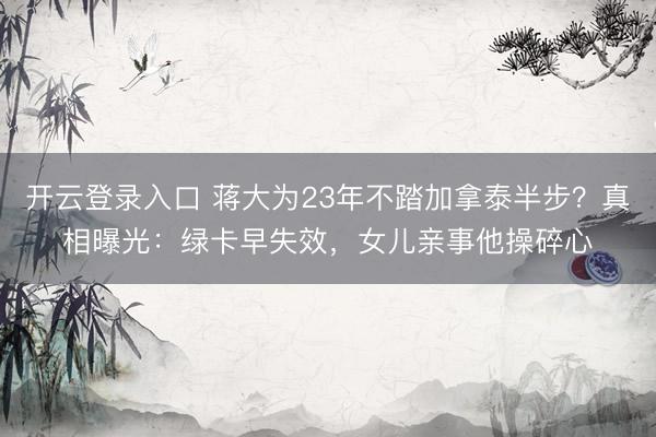 开云登录入口 蒋大为23年不踏加拿泰半步？真相曝光：绿卡早失效，女儿亲事他操碎心