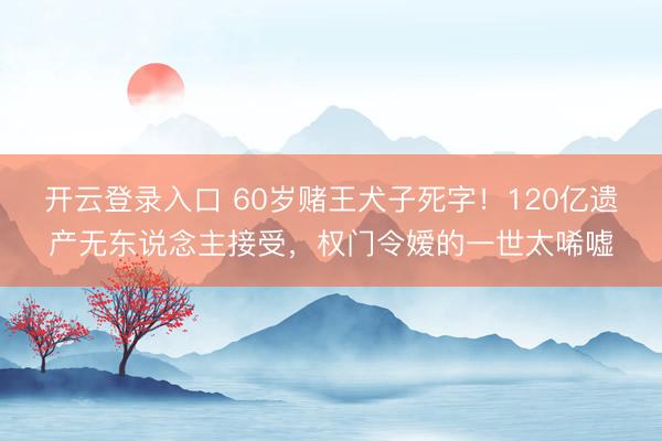 开云登录入口 60岁赌王犬子死字！120亿遗产无东说念主接受，权门令嫒的一世太唏嘘