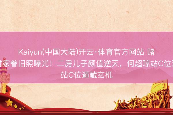 Kaiyun(中国大陆)开云·体育官方网站 赌王年青时家眷旧照曝光！二房儿子颜值逆天，何超琼站C位遁藏玄机