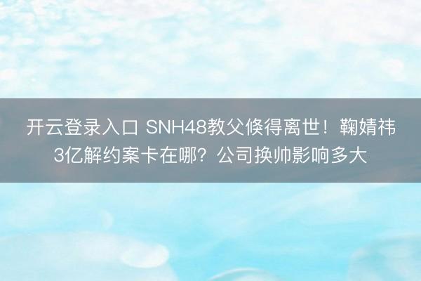 开云登录入口 SNH48教父倏得离世！鞠婧祎3亿解约案卡在哪？公司换帅影响多大