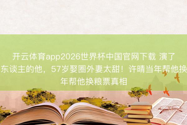 开云体育app2026世界杯中国官网下载 演了一辈子坏东谈主的他，57岁娶圈外妻太甜！许晴当年帮他换粮票真相