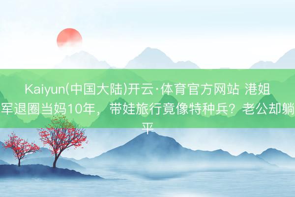 Kaiyun(中国大陆)开云·体育官方网站 港姐冠军退圈当妈10年，带娃旅行竟像特种兵？老公却躺平