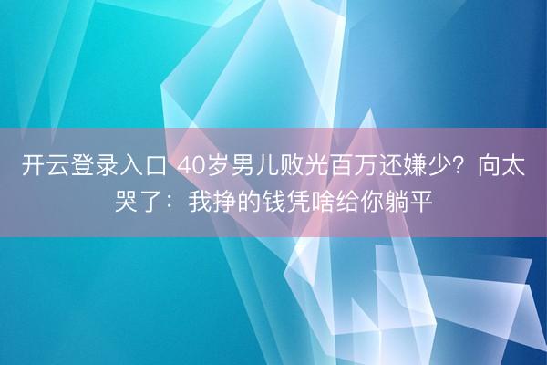 开云登录入口 40岁男儿败光百万还嫌少？向太哭了：我挣的钱凭啥给你躺平