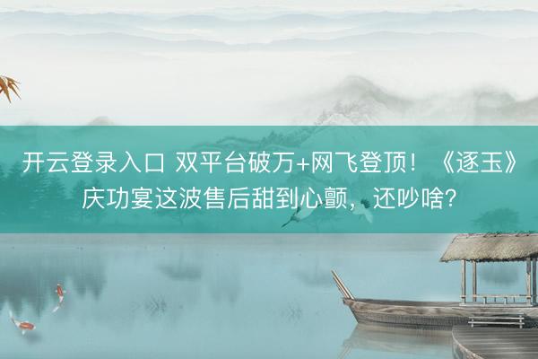 开云登录入口 双平台破万+网飞登顶！《逐玉》庆功宴这波售后甜到心颤，还吵啥？