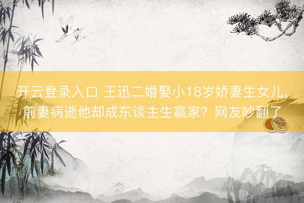 开云登录入口 王迅二婚娶小18岁娇妻生女儿，前妻病逝他却成东谈主生赢家？网友吵翻了