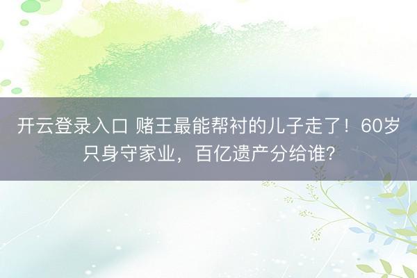 开云登录入口 赌王最能帮衬的儿子走了！60岁只身守家业，百亿遗产分给谁？