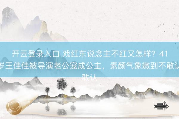 开云登录入口 戏红东说念主不红又怎样？41岁王佳佳被导演老公宠成公主，素颜气象嫩到不敢认