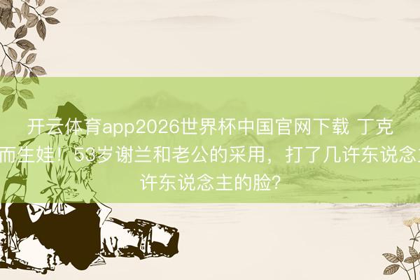 开云体育app2026世界杯中国官网下载 丁克11年已而生娃！53岁谢兰和老公的采用，打了几许东说念主的脸？