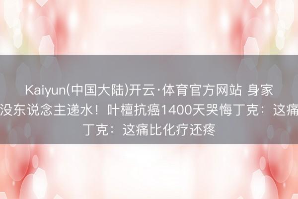 Kaiyun(中国大陆)开云·体育官方网站 身家过亿却夜深没东说念主递水！叶檀抗癌1400天哭悔丁克：这痛比化疗还疼