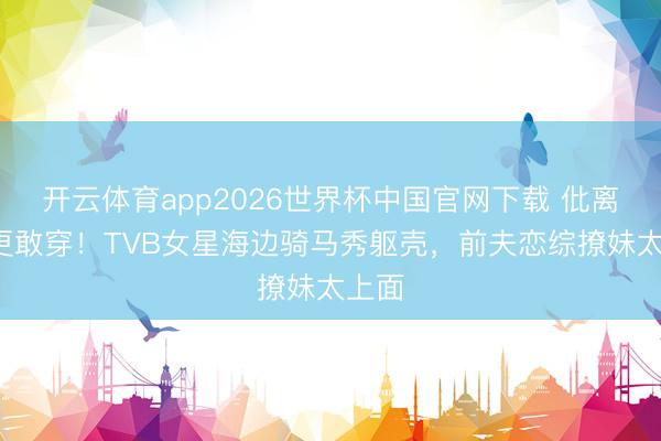 开云体育app2026世界杯中国官网下载 仳离4年更敢穿！TVB女星海边骑马秀躯壳，前夫恋综撩妹太上面