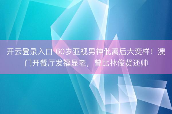 开云登录入口 60岁亚视男神仳离后大变样！澳门开餐厅发福显老，曾比林俊贤还帅