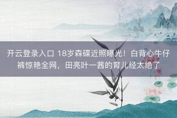 开云登录入口 18岁森碟近照曝光！白背心牛仔裤惊艳全网，田亮叶一茜的育儿经太绝了