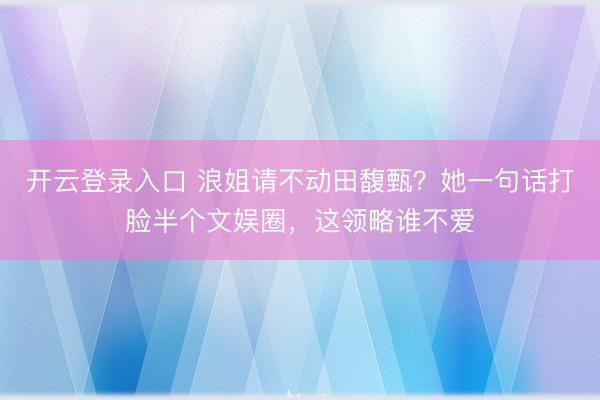 开云登录入口 浪姐请不动田馥甄？她一句话打脸半个文娱圈，这领略谁不爱
