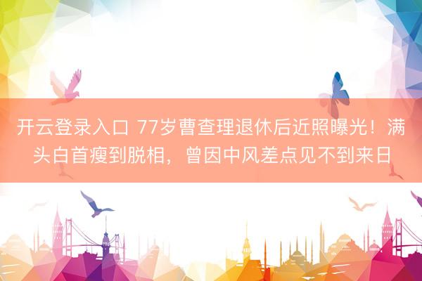 开云登录入口 77岁曹查理退休后近照曝光！满头白首瘦到脱相，曾因中风差点见不到来日