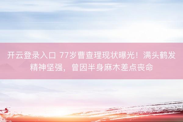 开云登录入口 77岁曹查理现状曝光！满头鹤发精神坚强，曾因半身麻木差点丧命