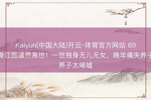 Kaiyun(中国大陆)开云·体育官方网站 89岁老戏骨江图遽然离世！一世独身无儿无女，晚年痛失养子太唏嘘