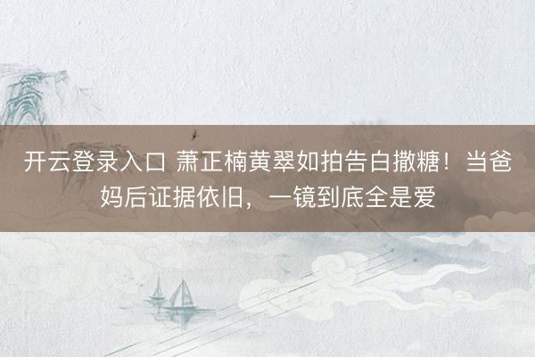 开云登录入口 萧正楠黄翠如拍告白撒糖！当爸妈后证据依旧，一镜到底全是爱