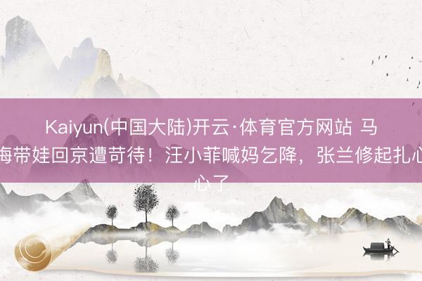 Kaiyun(中国大陆)开云·体育官方网站 马筱梅带娃回京遭苛待！汪小菲喊妈乞降，张兰修起扎心了