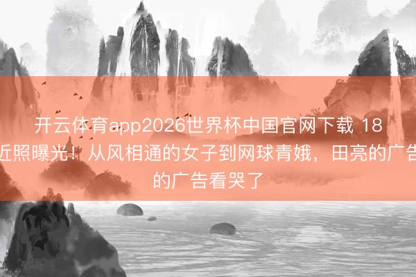 开云体育app2026世界杯中国官网下载 18岁森碟近照曝光！从风相通的女子到网球青娥，田亮的广告看哭了