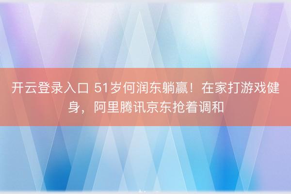 开云登录入口 51岁何润东躺赢！在家打游戏健身，阿里腾讯京东抢着调和