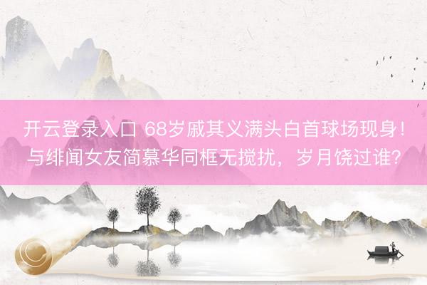 开云登录入口 68岁戚其义满头白首球场现身！与绯闻女友简慕华同框无搅扰，岁月饶过谁？